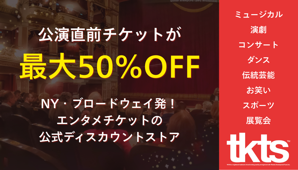 TKTS公式ディスカウントストア - 公演直前チケットが最大50%OFF。ミュージカル、演劇、コンサート、ダンス、伝統芸能、お笑い、スポーツ、展覧会のチケットを割引価格で提供
